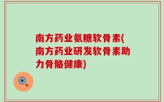 南方药业氨糖软骨素(南方药业研发软骨素助力骨骼健康)