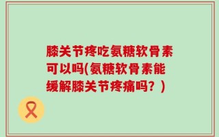 膝关节疼吃氨糖软骨素可以吗(氨糖软骨素能缓解膝关节疼痛吗？)