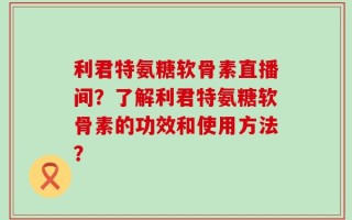 利君特氨糖软骨素直播间？了解利君特氨糖软骨素的功效和使用方法？