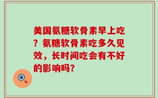 美国氨糖软骨素早上吃？氨糖软骨素吃多久见效，长时间吃会有不好的影响吗？