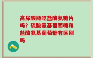 高尿酸能吃盐酸氨糖片吗？硫酸氨基葡萄糖和盐酸氨基葡萄糖有区别吗