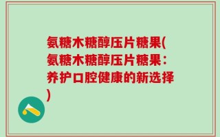 氨糖木糖醇压片糖果(氨糖木糖醇压片糖果：养护口腔健康的新选择)