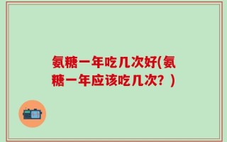 氨糖一年吃几次好(氨糖一年应该吃几次？)