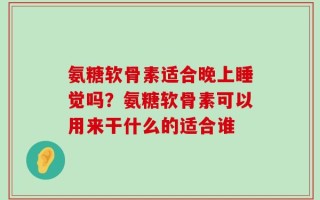氨糖软骨素适合晚上睡觉吗？氨糖软骨素可以用来干什么的适合谁