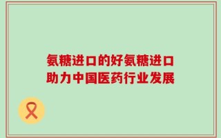 氨糖进口的好氨糖进口助力中国医药行业发展