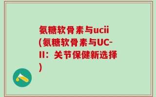 氨糖软骨素与ucii(氨糖软骨素与UC-II：关节保健新选择)