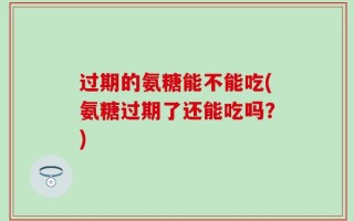 过期的氨糖能不能吃(氨糖过期了还能吃吗？)