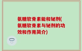 氨糖软骨素能和铋剂(氨糖软骨素与铋剂的功效和作用简介)