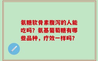 氨糖软骨素腹泻的人能吃吗？氨基葡萄糖有哪些品种，疗效一样吗？