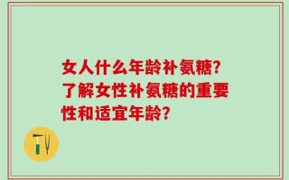 女人什么年龄补氨糖？了解女性补氨糖的重要性和适宜年龄？