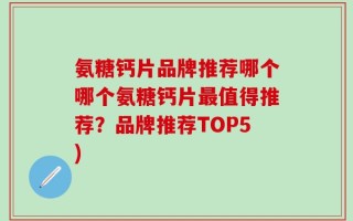 氨糖钙片品牌推荐哪个哪个氨糖钙片最值得推荐？品牌推荐TOP5)