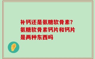 补钙还是氨糖软骨素？氨糖软骨素钙片和钙片是两种东西吗