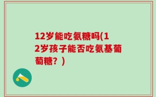12岁能吃氨糖吗(12岁孩子能否吃氨基葡萄糖？)