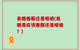 氨糖吞服还是咀嚼(氨糖是应该吞服还是咀嚼？)