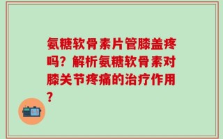氨糖软骨素片管膝盖疼吗？解析氨糖软骨素对膝关节疼痛的治疗作用？