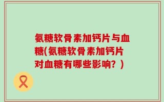 氨糖软骨素加钙片与血糖(氨糖软骨素加钙片对血糖有哪些影响？)
