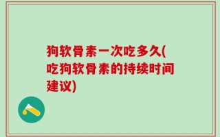 狗软骨素一次吃多久(吃狗软骨素的持续时间建议)