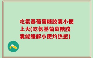 吃氨基葡萄糖胶囊小便上火(吃氨基葡萄糖胶囊能缓解小便灼热感)