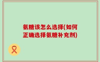 氨糖该怎么选择(如何正确选择氨糖补充剂)