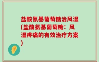 盐酸氨基葡萄糖治风湿(盐酸氨基葡萄糖：风湿疼痛的有效治疗方案)