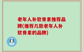 老年人补软骨素推荐品牌(推荐几款老年人补软骨素的品牌)