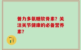 普力多氨糖软骨素？关注关节健康的必备营养素？
