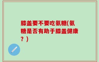 膝盖要不要吃氨糖(氨糖是否有助于膝盖健康？)