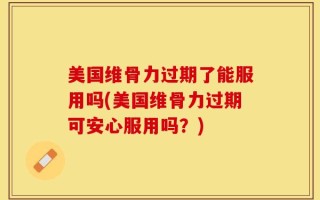美国维骨力过期了能服用吗(美国维骨力过期可安心服用吗？)