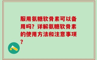 服用氨糖软骨素可以备用吗？详解氨糖软骨素的使用方法和注意事项？