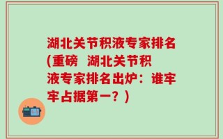 湖北关节积液专家排名(重磅  湖北关节积液专家排名出炉：谁牢牢占据第一？)