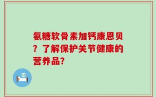 氨糖软骨素加钙康恩贝？了解保护关节健康的营养品？