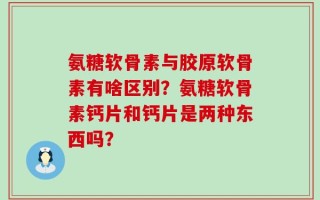 氨糖软骨素与胶原软骨素有啥区别？氨糖软骨素钙片和钙片是两种东西吗？