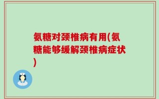 氨糖对颈椎病有用(氨糖能够缓解颈椎病症状)