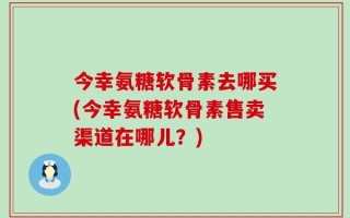 今幸氨糖软骨素去哪买(今幸氨糖软骨素售卖渠道在哪儿？)