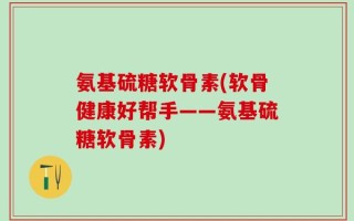 氨基硫糖软骨素(软骨健康好帮手——氨基硫糖软骨素)