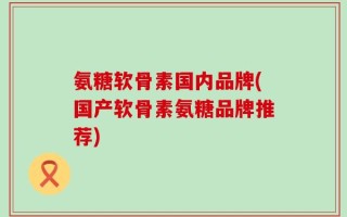 氨糖软骨素国内品牌(国产软骨素氨糖品牌推荐)