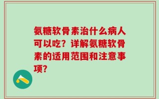 氨糖软骨素治什么病人可以吃？详解氨糖软骨素的适用范围和注意事项？