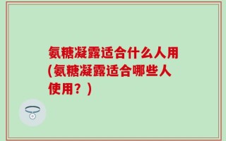 氨糖凝露适合什么人用(氨糖凝露适合哪些人使用？)