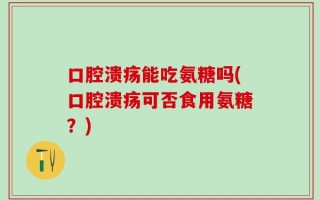 口腔溃疡能吃氨糖吗(口腔溃疡可否食用氨糖？)