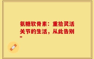 氨糖软骨素：重拾灵活关节的生活，从此告别”