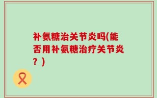 补氨糖治关节炎吗(能否用补氨糖治疗关节炎？)