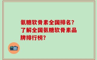 氨糖软骨素全国排名？了解全国氨糖软骨素品牌排行榜？