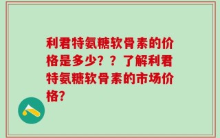 利君特氨糖软骨素的价格是多少？？了解利君特氨糖软骨素的市场价格？