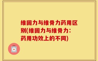 维固力与维骨力药用区别(维固力与维骨力：药用功效上的不同)