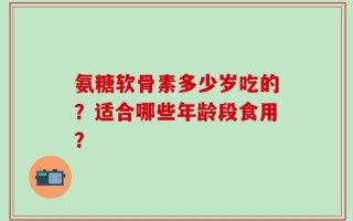 氨糖软骨素多少岁吃的？适合哪些年龄段食用？