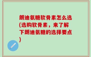 朗迪氨糖软骨素怎么选(选购软骨素，来了解下朗迪氨糖的选择要点)