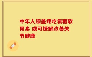 中年人膝盖疼吃氨糖软骨素 或可缓解改善关节健康