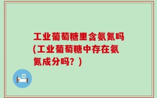 工业葡萄糖里含氨氮吗(工业葡萄糖中存在氨氮成分吗？)