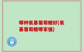 哪种氨基葡萄糖好(氨基葡萄糖哪家强)