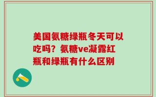 美国氨糖绿瓶冬天可以吃吗？氨糖ve凝露红瓶和绿瓶有什么区别